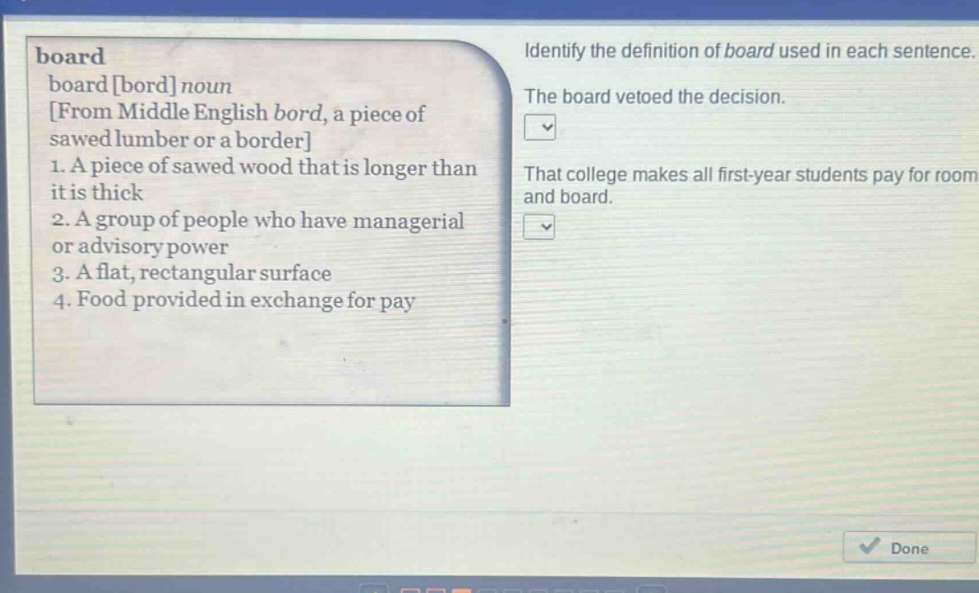 board\nboard bord noun\nfrom middle english bord, a piece of sawed lumber or a border\n1. a piece of sawed wood that is longer than it is thick\n2. a group of people who have managerial or advisory power\n3. a flat, rectangular surface\n4. food provided in exchange for pay\nidentify the definition of board used in each sentence.\nthe board vetoed the decision.\nthat college makes all first - year students pay for room and board.