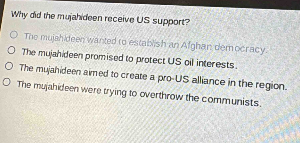 why did the mujahideen receive us support?\no the mujahideen wanted to establish an afghan democracy.\no the mujahideen promised to protect us oil interests.\no the mujahideen aimed to create a pro - us alliance in the region.\no the mujahideen were trying to overthrow the communists.