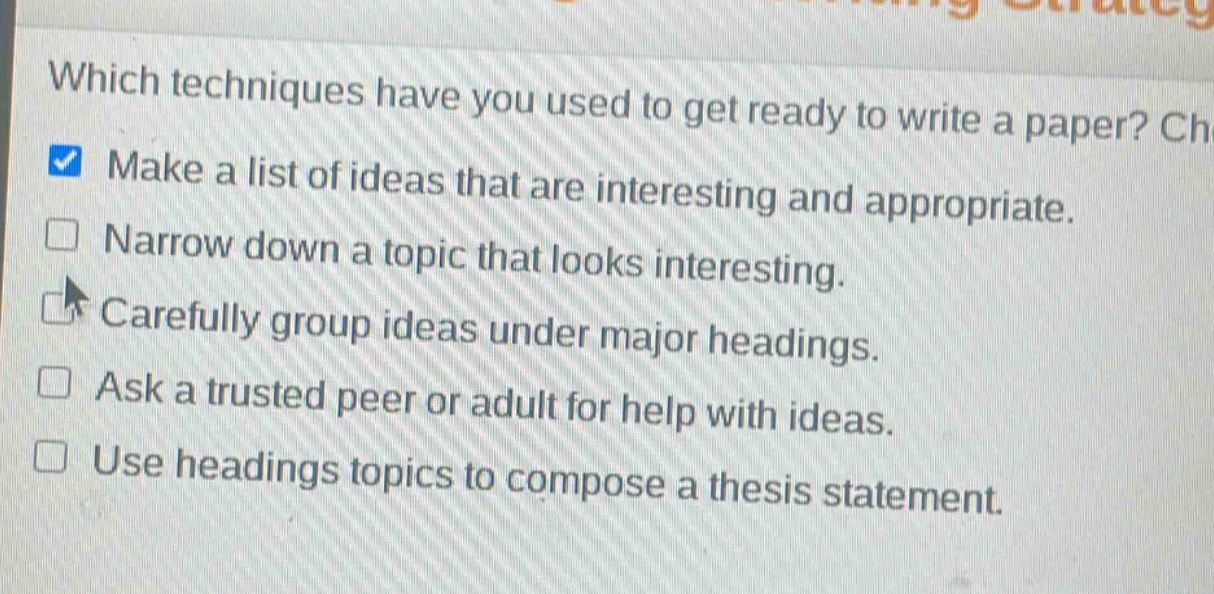 which techniques have you used to get ready to write a paper? check all that apply.\nmake a list of ideas that are interesting and appropriate.\nnarrow down a topic that looks interesting.\ncarefully group ideas under major headings.\nask a trusted peer or adult for help with ideas.\nuse headings topics to compose a thesis statement.