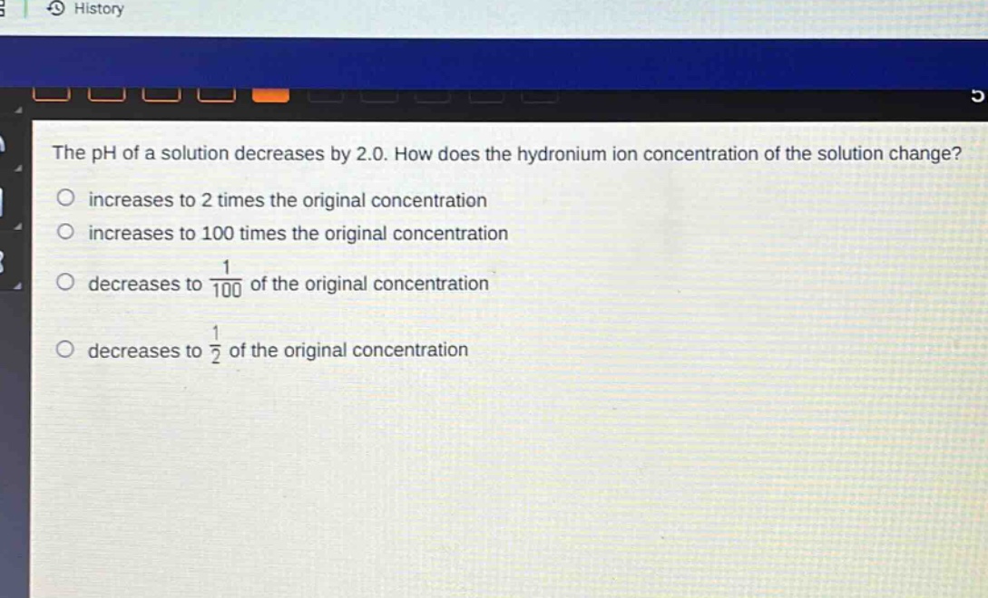 the ph of a solution decreases by 2.0. how does the hydronium ion concentration of the solution change?\n increases to 2 times the original concentration\n increases to 100 times the original concentration\n decreases to $\frac{1}{100}$ of the original concentration\n decreases to $\frac{1}{2}$ of the original concentration