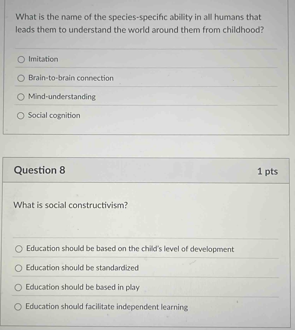 what is the name of the species - specific ability in all humans that leads them to understand the world around them from childhood?\nimitation\nbrain - to - brain connection\nmind - understanding\nsocial cognition\nquestion 8\n1 pts\nwhat is social constructivism?\neducation should be based on the childs level of development\neducation should be standardized\neducation should be based in play\neducation should facilitate independent learning