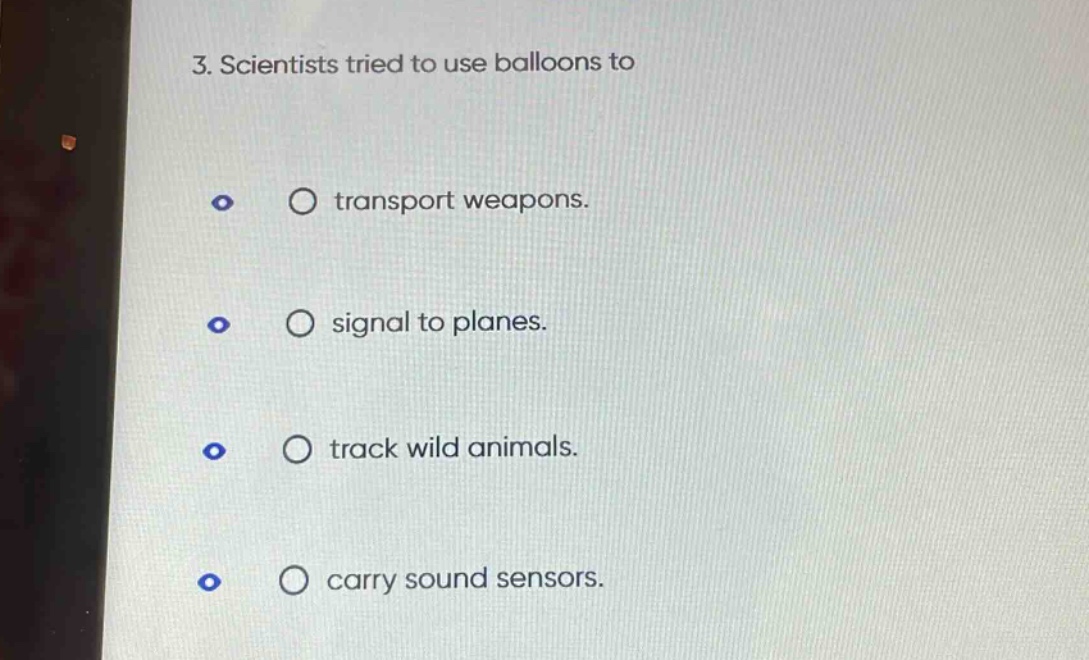 3. scientists tried to use balloons to\n○ transport weapons.\n○ signal to planes.\n○ track wild animals.\n○ carry sound sensors.