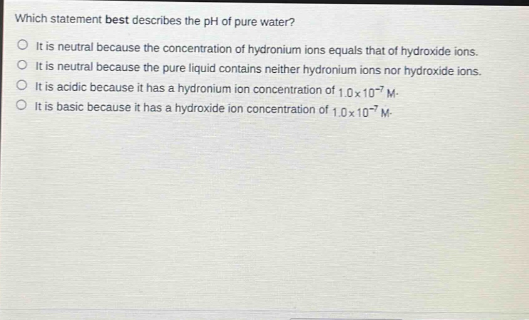 which statement best describes the ph of pure water?\nit is neutral because the concentration of hydronium ions equals that of hydroxide ions.\nit is neutral because the pure liquid contains neither hydronium ions nor hydroxide ions.\nit is acidic because it has a hydronium ion concentration of 1.0×10⁻⁷ m.\nit is basic because it has a hydroxide ion concentration of 1.0×10⁻⁷ m.