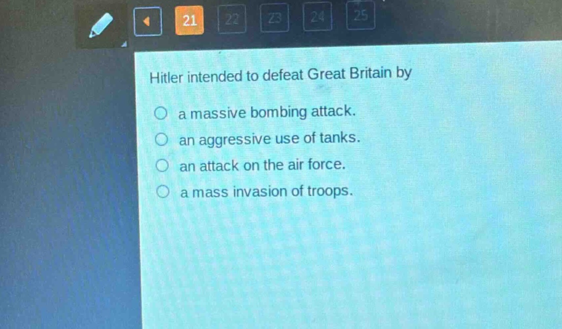 hitler intended to defeat great britain by\n○ a massive bombing attack.\n○ an aggressive use of tanks.\n○ an attack on the air force.\n○ a mass invasion of troops.