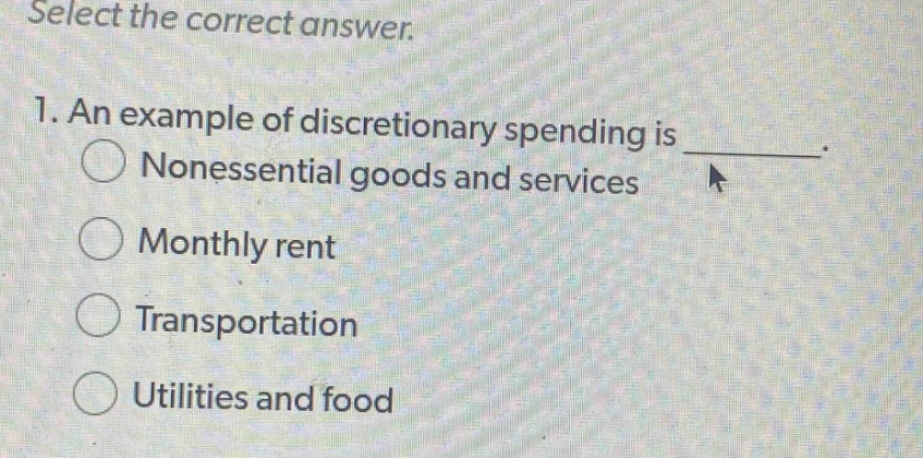 select the correct answer.\n1. an example of discretionary spending is \nnonessential goods and services\nmonthly rent\ntransportation\nutilities and food