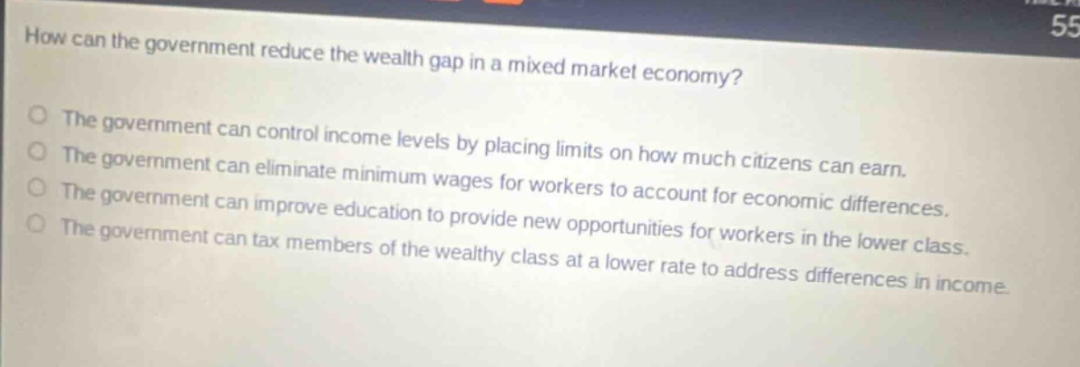 how can the government reduce the wealth gap in a mixed market economy?\nthe government can control income levels by placing limits on how much citizens can earn.\nthe government can eliminate minimum wages for workers to account for economic differences.\nthe government can improve education to provide new opportunities for workers in the lower class.\nthe government can tax members of the wealthy class at a lower rate to address differences in income.