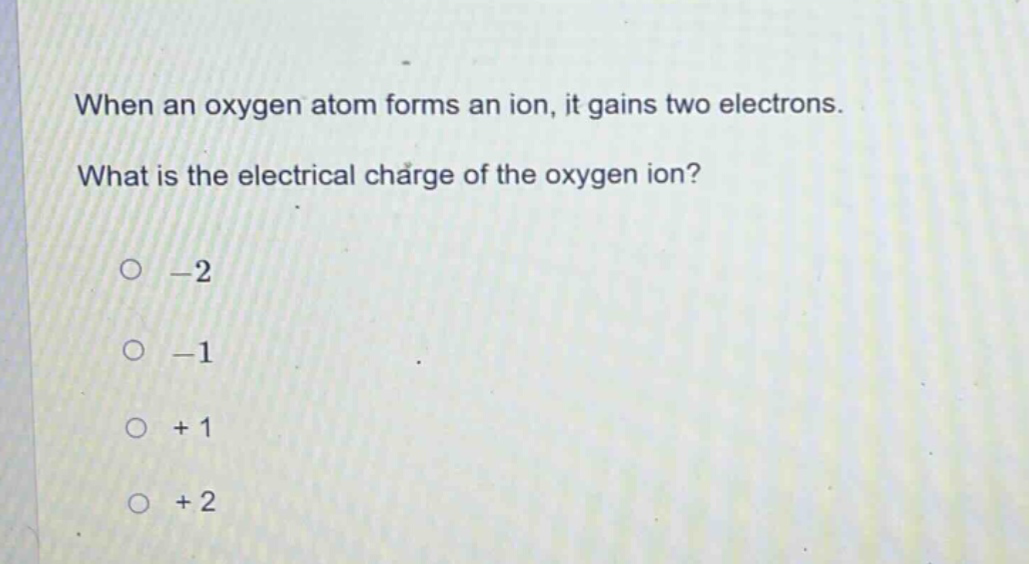 when an oxygen atom forms an ion, it gains two electrons. what is the electrical charge of the oxygen ion?\n-2\n-1\n+1\n+2