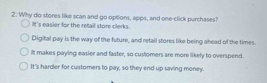 2. why do stores like scan and go options, apps, and one - click purchases?\nits easier for the retail store clerks.\ndigital pay is the way of the future, and retail stores like being ahead of the times.\nit makes paying easier and faster, so customers are more likely to overspend.\nits harder for customers to pay, so they end up saving money.