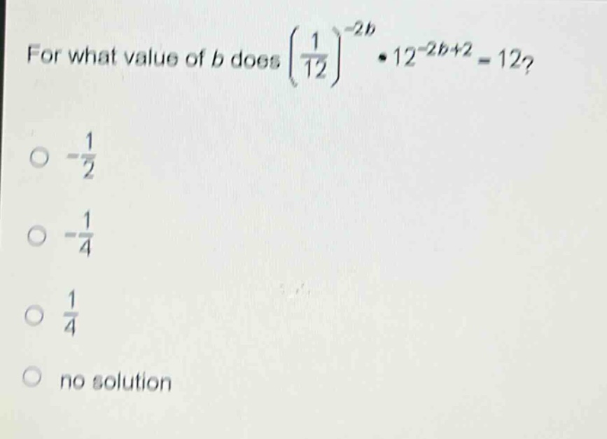 for what value of b does $\\left(\\frac{1}{12}\\right)^{-2b}\\cdot12^{-2b + 2}=12$?\n- $-\\frac{1}{2}$\n- $-\\frac{1}{4}$\n- $\\frac{1}{4}$\n- no solution