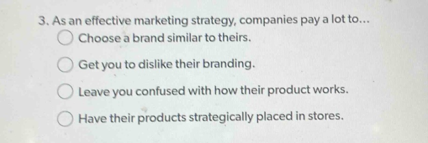 3. as an effective marketing strategy, companies pay a lot to...\nchoose a brand similar to theirs.\nget you to dislike their branding.\nleave you confused with how their product works.\nhave their products strategically placed in stores.