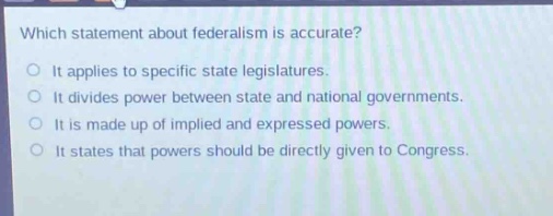 which statement about federalism is accurate?\nit applies to specific state legislatures.\nit divides power between state and national governments.\nit is made up of implied and expressed powers.\nit states that powers should be directly given to congress.