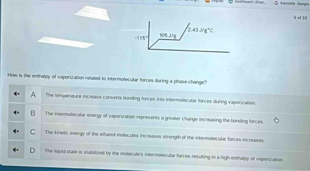 how is the enthalpy of vaporization related to intermolecular forces during a phase change?\na the temperature increase converts bonding forces into intermolecular forces during vaporization.\nb the intermolecular energy of vaporization represents a greater change increasing the bonding forces.\nc the kinetic energy of the ethanol molecules increases strength of the intermolecular forces increases.\nd the liquid state is stabilized by the molecules intermolecular forces resulting in a high enthalpy of vaporization.