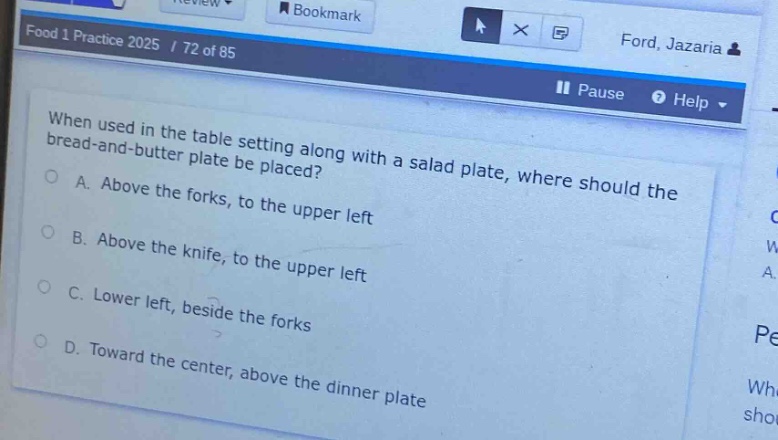 when used in the table setting along with a salad plate, where should the bread - and - butter plate be placed?\na. above the forks, to the upper left\nb. above the knife, to the upper left\nc. lower left, beside the forks\nd. toward the center, above the dinner plate