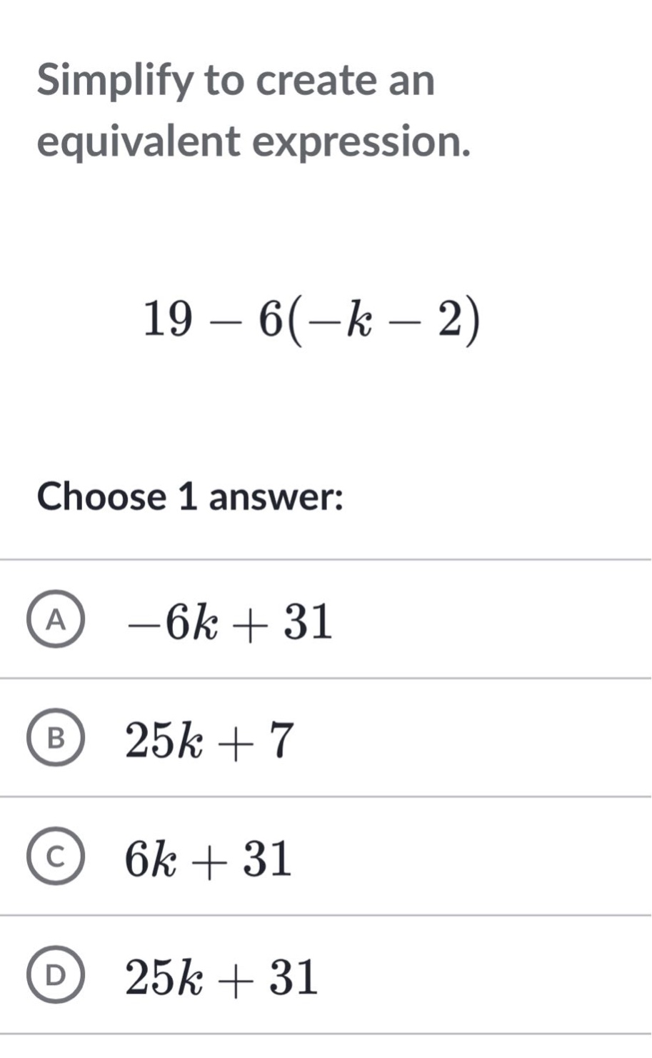 simplify to create an equivalent expression.\n19 - 6(-k - 2)\nchoose 1 answer:\na -6k + 31\nb 25k + 7\nc 6k + 31\nd 25k + 31