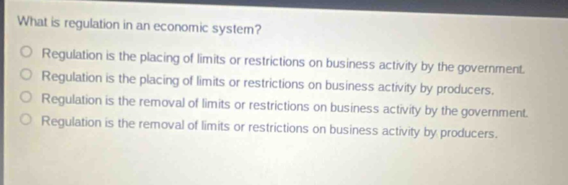 what is regulation in an economic system?\nregulation is the placing of limits or restrictions on business activity by the government.\nregulation is the placing of limits or restrictions on business activity by producers.\nregulation is the removal of limits or restrictions on business activity by the government.\nregulation is the removal of limits or restrictions on business activity by producers.