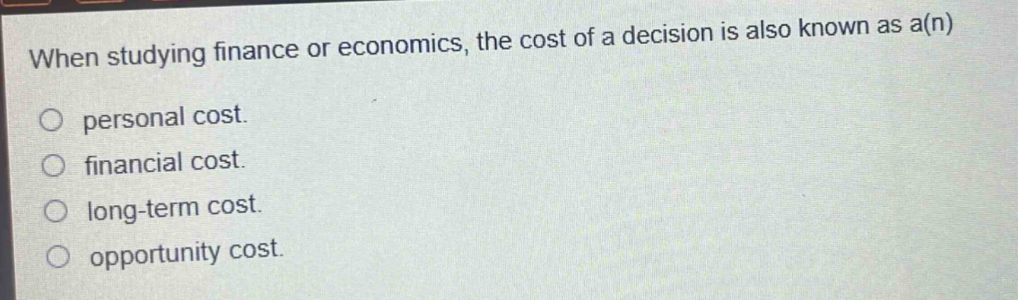 when studying finance or economics, the cost of a decision is also known as a(n)\npersonal cost.\nfinancial cost.\nlong - term cost.\nopportunity cost.