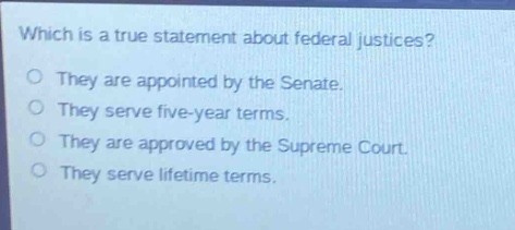 which is a true statement about federal justices?\no they are appointed by the senate.\no they serve five - year terms.\no they are approved by the supreme court.\no they serve lifetime terms.