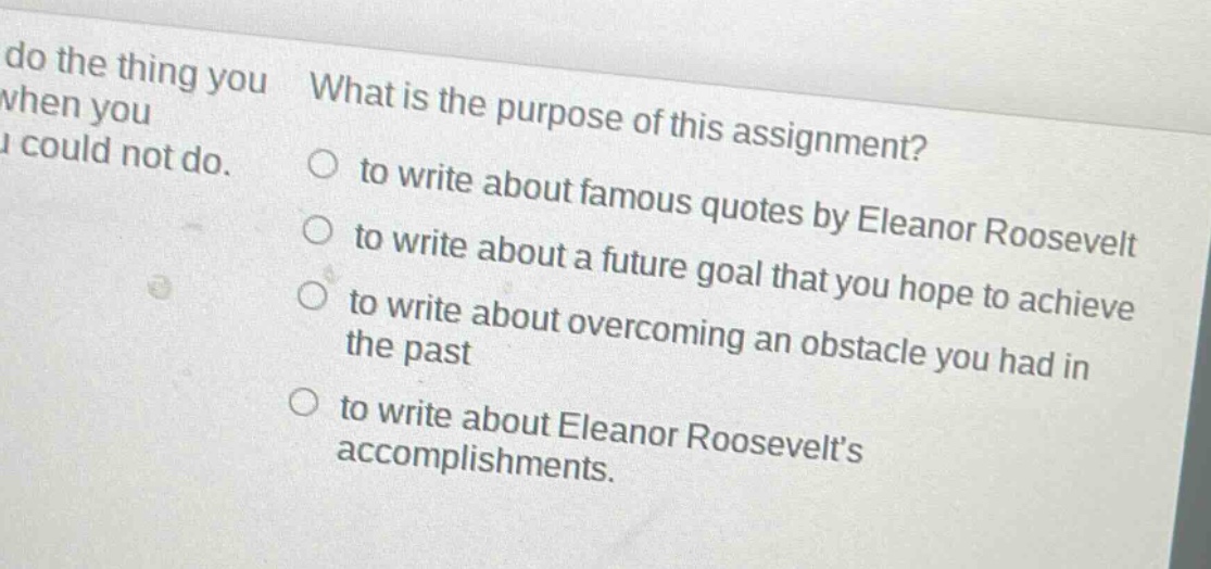 what is the purpose of this assignment?\n○ to write about famous quotes by eleanor roosevelt\n○ to write about a future goal that you hope to achieve\n○ to write about overcoming an obstacle you had in the past\n○ to write about eleanor roosevelts accomplishments.