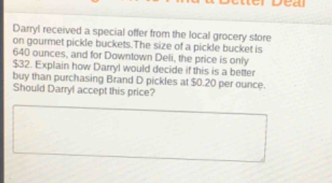 darryl received a special offer from the local grocery store on gourmet pickle buckets. the size of a pickle bucket is 640 ounces, and for downtown deli, the price is only $32. explain how darryl would decide if this is a better buy than purchasing brand d pickles at $0.20 per ounce. should darryl accept this price?