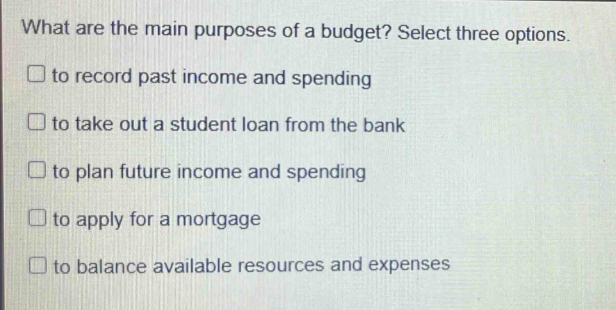what are the main purposes of a budget? select three options.\n□ to record past income and spending\n□ to take out a student loan from the bank\n□ to plan future income and spending\n□ to apply for a mortgage\n□ to balance available resources and expenses