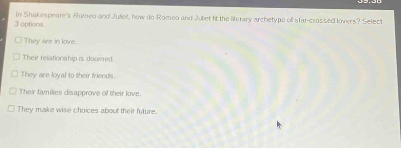 in shakespeares romeo and juliet, how do romeo and juliet fit the literary archetype of star - crossed lovers? select 3 options.\n□ they are in love.\n□ their relationship is doomed.\n□ they are loyal to their friends.\n□ their families disapprove of their love.\n□ they make wise choices about their future.