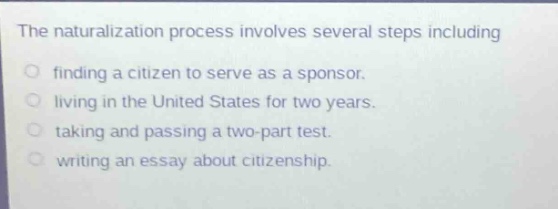 the naturalization process involves several steps including\nfinding a citizen to serve as a sponsor.\nliving in the united states for two years.\ntaking and passing a two - part test.\nwriting an essay about citizenship.