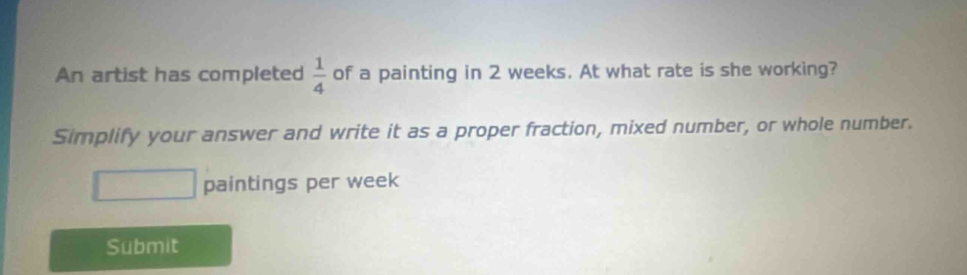 an artist has completed $\frac{1}{4}$ of a painting in 2 weeks. at what rate is she working? simplify your answer and write it as a proper fraction, mixed number, or whole number. paintings per week