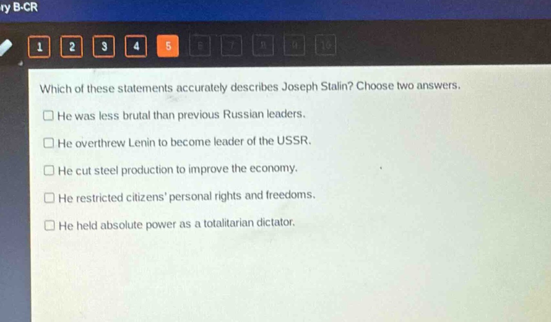 which of these statements accurately describes joseph stalin? choose two answers.\nhe was less brutal than previous russian leaders.\nhe overthrew lenin to become leader of the ussr.\nhe cut steel production to improve the economy.\nhe restricted citizens’ personal rights and freedoms.\nhe held absolute power as a totalitarian dictator.