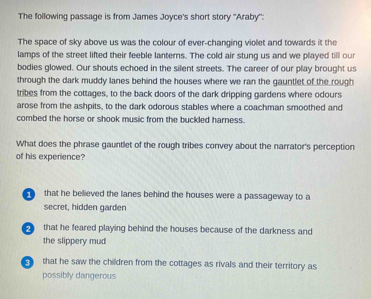 the following passage is from james joyces short story \araby\:\nthe space of sky above us was the colour of ever - changing violet and towards it the lamps of the street lifted their feeble lanterns. the cold air stung us and we played till our bodies glowed. our shouts echoed in the silent streets. the career of our play brought us through the dark muddy lanes behind the houses where we ran the gauntlet of the rough tribes from the cottages, to the back doors of the dark dripping gardens where odours arose from the ashpits, to the dark odorous stables where a coachman smoothed and combed the horse or shook music from the buckled harness.\nwhat does the phrase gauntlet of the rough tribes convey about the narrators perception of his experience?\n1 that he believed the lanes behind the houses were a passageway to a secret, hidden garden\n2 that he feared playing behind the houses because of the darkness and the slippery mud\n3 that he saw the children from the cottages as rivals and their territory as possibly dangerous