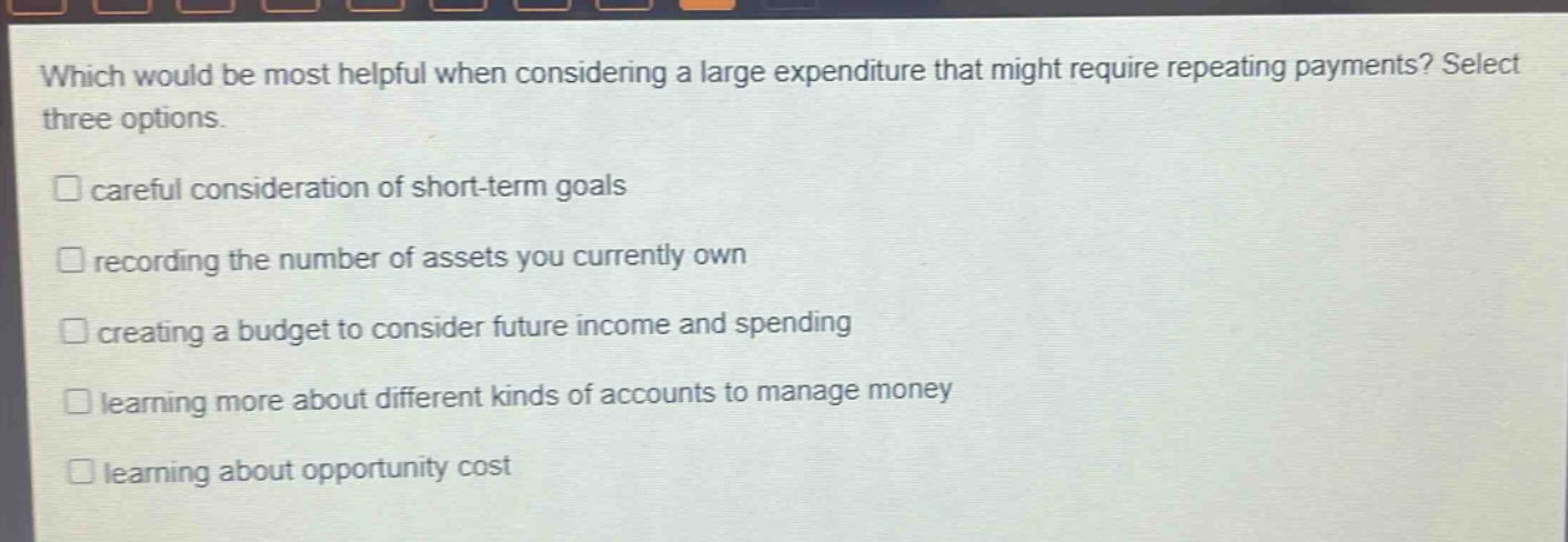 which would be most helpful when considering a large expenditure that might require repeating payments? select three options.\n□ careful consideration of short - term goals\n□ recording the number of assets you currently own\n□ creating a budget to consider future income and spending\n□ learning more about different kinds of accounts to manage money\n□ learning about opportunity cost