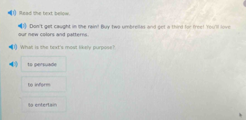 read the text below.\ndont get caught in the rain! buy two umbrellas and get a third for free! youll love our new colors and patterns.\nwhat is the texts most likely purpose?\nto persuade\nto inform\nto entertain