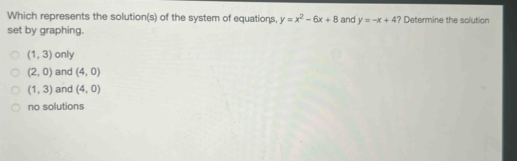 which represents the solution(s) of the system of equations, $y = x^{2}-6x + 8$ and $y=-x + 4$? determine the solution set by graphing.\n(1, 3) only\n(2, 0) and (4, 0)\n(1, 3) and (4, 0)\nno solutions