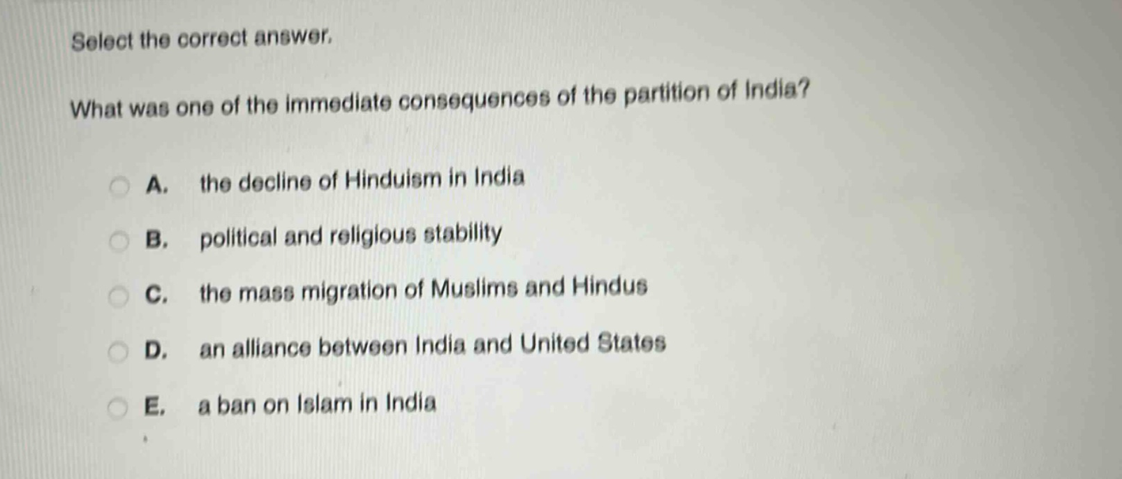 select the correct answer.\nwhat was one of the immediate consequences of the partition of india?\na. the decline of hinduism in india\nb. political and religious stability\nc. the mass migration of muslims and hindus\nd. an alliance between india and united states\ne. a ban on islam in india