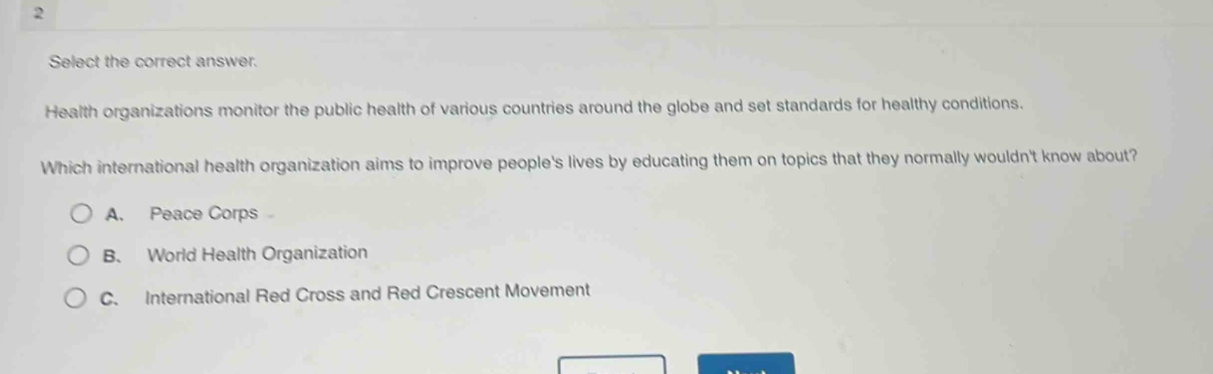 select the correct answer.\nhealth organizations monitor the public health of various countries around the globe and set standards for healthy conditions.\nwhich international health organization aims to improve peoples lives by educating them on topics that they normally wouldnt know about?\na. peace corps\nb. world health organization\nc. international red cross and red crescent movement