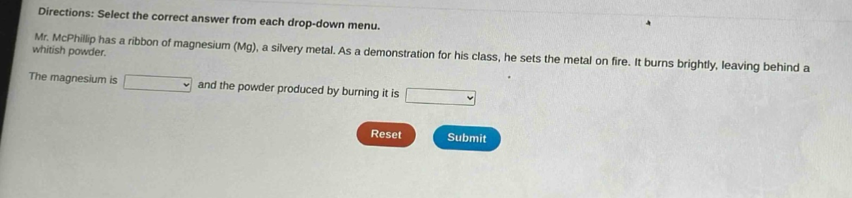 directions: select the correct answer from each drop - down menu. mr. mcphillip has a ribbon of magnesium (mg), a silvery metal. as a demonstration for his class, he sets the metal on fire. it burns brightly, leaving behind a whitish powder. the magnesium is and the powder produced by burning it is