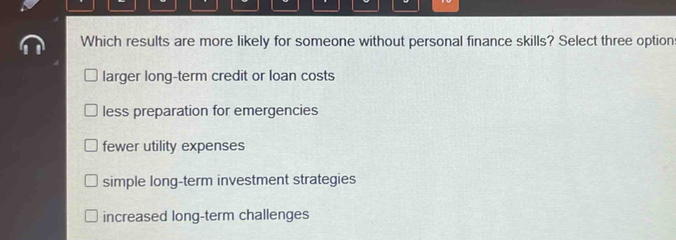 which results are more likely for someone without personal finance skills? select three options.\n□ larger long - term credit or loan costs\n□ less preparation for emergencies\n□ fewer utility expenses\n□ simple long - term investment strategies\n□ increased long - term challenges
