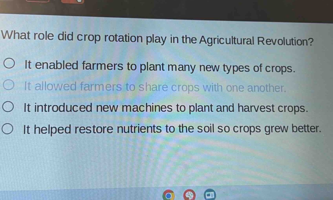 what role did crop rotation play in the agricultural revolution?\nit enabled farmers to plant many new types of crops.\nit allowed farmers to share crops with one another.\nit introduced new machines to plant and harvest crops.\nit helped restore nutrients to the soil so crops grew better.