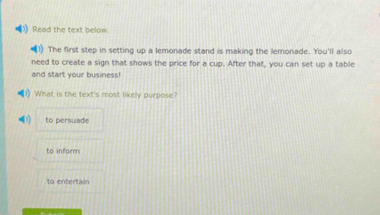 read the text below.\nthe first step in setting up a lemonade stand is making the lemonade. youll also need to create a sign that shows the price for a cup. after that, you can set up a table and start your business!\nwhat is the texts most likely purpose?\nto persuade\nto inform\nto entertain