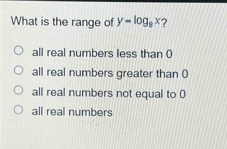 what is the range of $y = \\log_{8}x$?\nall real numbers less than 0\nall real numbers greater than 0\nall real numbers not equal to 0\nall real numbers