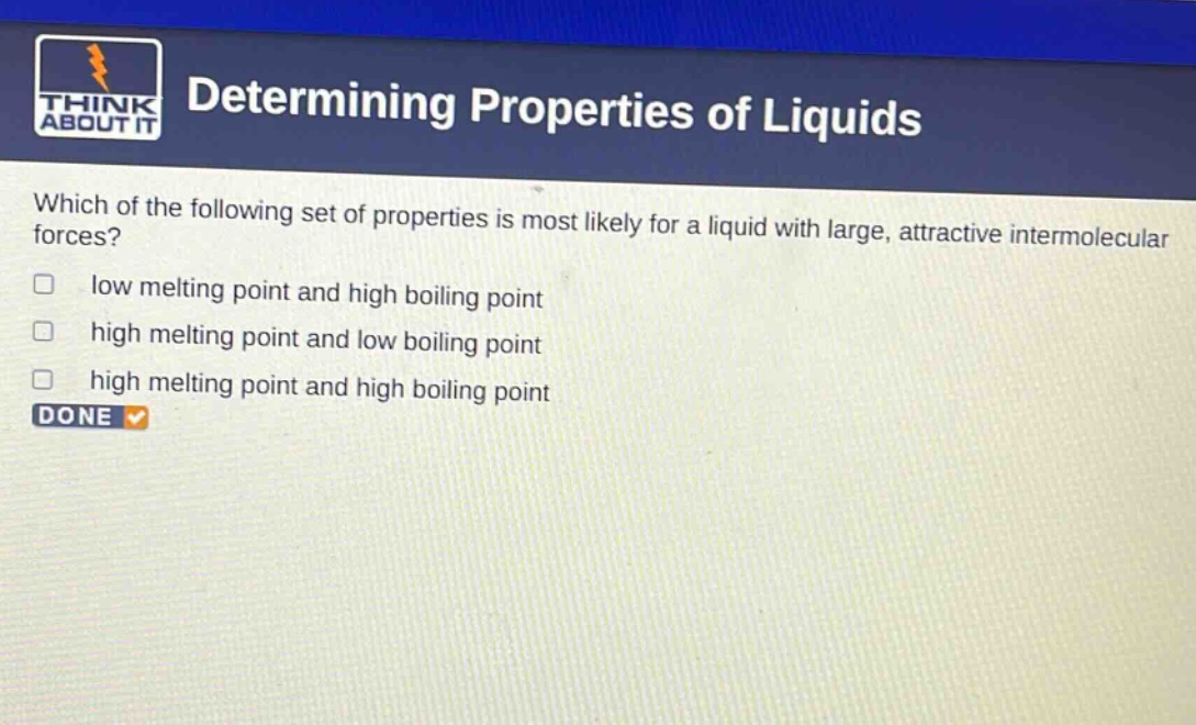 determining properties of liquids\nwhich of the following set of properties is most likely for a liquid with large, attractive intermolecular forces?\nlow melting point and high boiling point\nhigh melting point and low boiling point\nhigh melting point and high boiling point