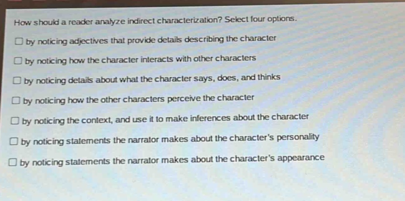 how should a reader analyze indirect characterization? select four options.\n□ by noticing adjectives that provide details describing the character\n□ by noticing how the character interacts with other characters\n□ by noticing details about what the character says, does, and thinks\n□ by noticing how the other characters perceive the character\n□ by noticing the context, and use it to make inferences about the character\n□ by noticing statements the narrator makes about the characters personality\n□ by noticing statements the narrator makes about the characters appearance