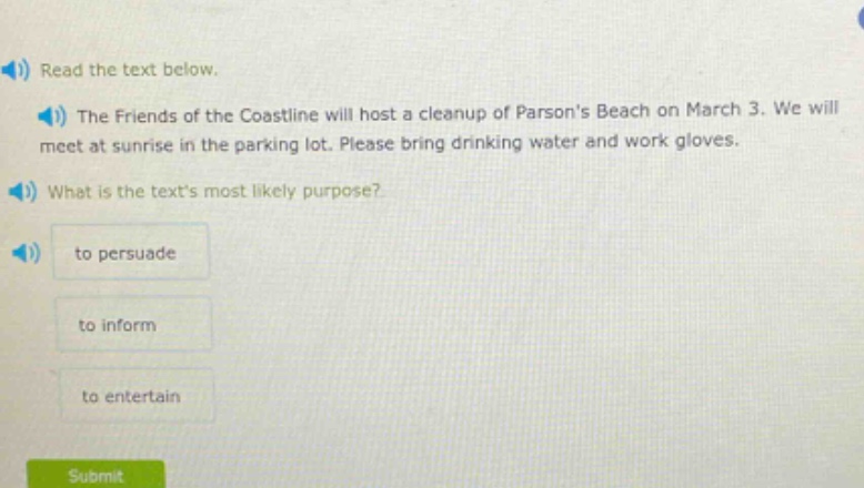 read the text below.\nthe friends of the coastline will host a cleanup of parsons beach on march 3. we will meet at sunrise in the parking lot. please bring drinking water and work gloves.\nwhat is the texts most likely purpose?\nto persuade\nto inform\nto entertain