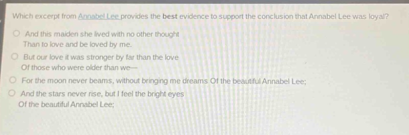 which excerpt from annabel lee provides the best evidence to support the conclusion that annabel lee was loyal?\no and this maiden she lived with no other thought\nthan to love and be loved by me.\no but our love it was stronger by far than the love\nof those who were older than we—\no for the moon never beams, without bringing me dreams of the beautiful annabel lee;\no and the stars never rise, but i feel the bright eyes\nof the beautiful annabel lee;