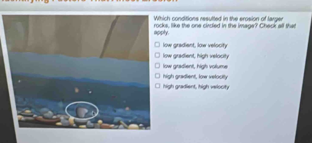 which conditions resulted in the erosion of larger rocks, like the one circled in the image? check all that apply. low gradient, low velocity low gradient, high velocity low gradient, high volume high gradient, low velocity high gradient, high velocity