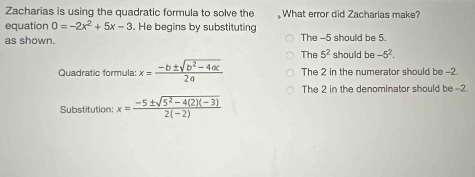 zacharias is using the quadratic formula to solve the equation 0 = -2x² + 5x - 3. he begins by substituting as shown.\nquadratic formula: x = \\frac{-b\\pm\\sqrt{b^{2}-4ac}}{2a}\nsubstitution: x = \\frac{-5\\pm\\sqrt{5^{2}-4(2)(-3)}}{2(-2)}\nwhat error did zacharias make?\nthe -5 should be 5.\nthe 5² should be -5².\nthe 2 in the numerator should be -2.\nthe 2 in the denominator should be -2.