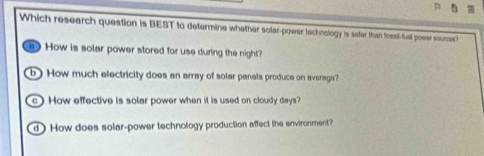which research question is best to determine whether solar - power technology is safer than fossil - fuel power sources?\n(a) how is solar power stored for use during the night?\n(b) how much electricity does an array of solar panels produce on average?\n(c) how effective is solar power when it is used on cloudy days?\n(d) how does solar - power technology production affect the environment?