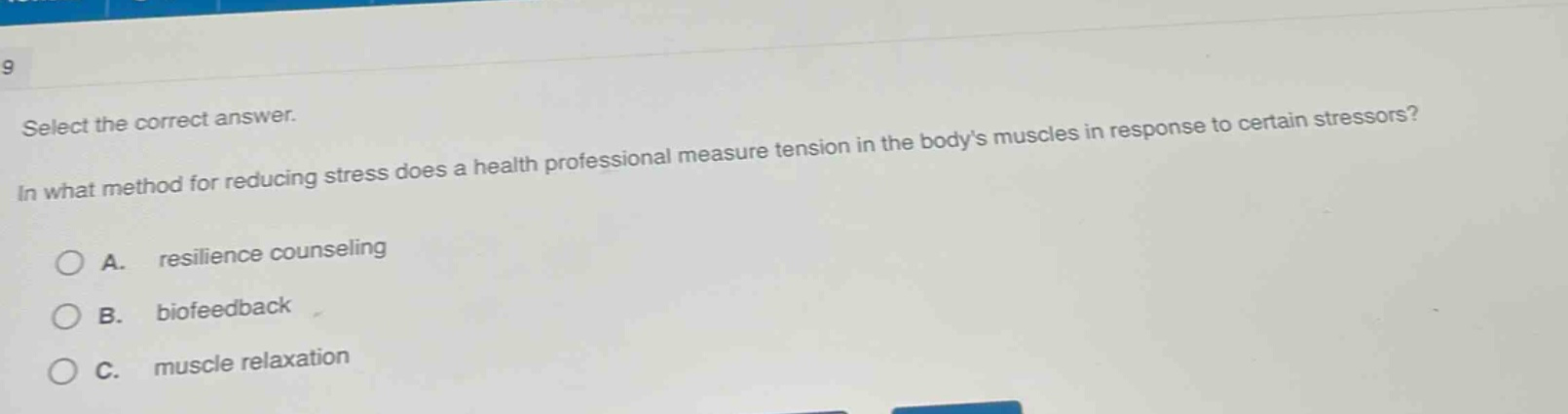 select the correct answer.\nin what method for reducing stress does a health professional measure tension in the bodys muscles in response to certain stressors?\na. resilience counseling\nb. biofeedback\nc. muscle relaxation