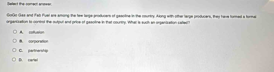 select the correct answer.\ngogo gas and fab fuel are among the few large producers of gasoline in the country. along with other large producers, they have formed a formal organization to control the output and price of gasoline in that country. what is such an organization called?\na. collusion\nb. corporation\nc. partnership\nd. cartel