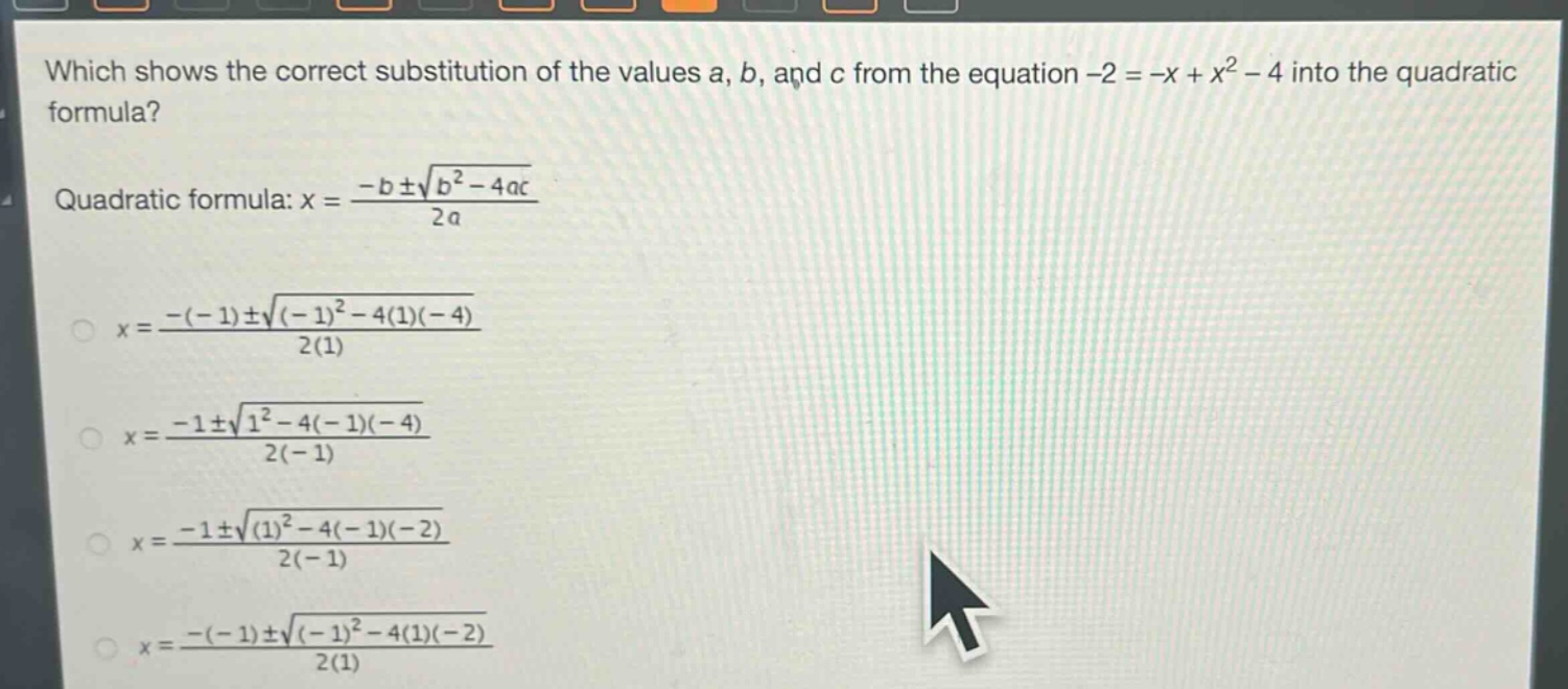 which shows the correct substitution of the values a, b, and c from the equation -2 = -x + x² - 4 into the quadratic formula?\nquadratic formula: $x = \\frac{-b\\pm\\sqrt{b^{2}-4ac}}{2a}$\n$x = \\frac{-(-1)\\pm\\sqrt{(-1)^{2}-4(1)(-4)}}{2(1)}$\n$x = \\frac{-1\\pm\\sqrt{1^{2}-4(-1)(-4)}}{2(-1)}$\n$x = \\frac{-1\\pm\\sqrt{(1)^{2}-4(-1)(-2)}}{2(-1)}$\n$x = \\frac{-(-1)\\pm\\sqrt{(-1)^{2}-4(1)(-2)}}{2(1)}$