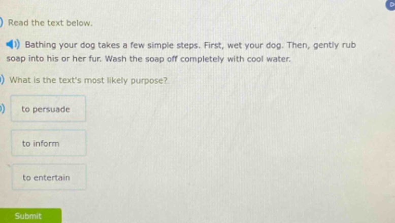 read the text below.\nbathing your dog takes a few simple steps. first, wet your dog. then, gently rub soap into his or her fur. wash the soap off completely with cool water.\nwhat is the texts most likely purpose?\nto persuade\nto inform\nto entertain